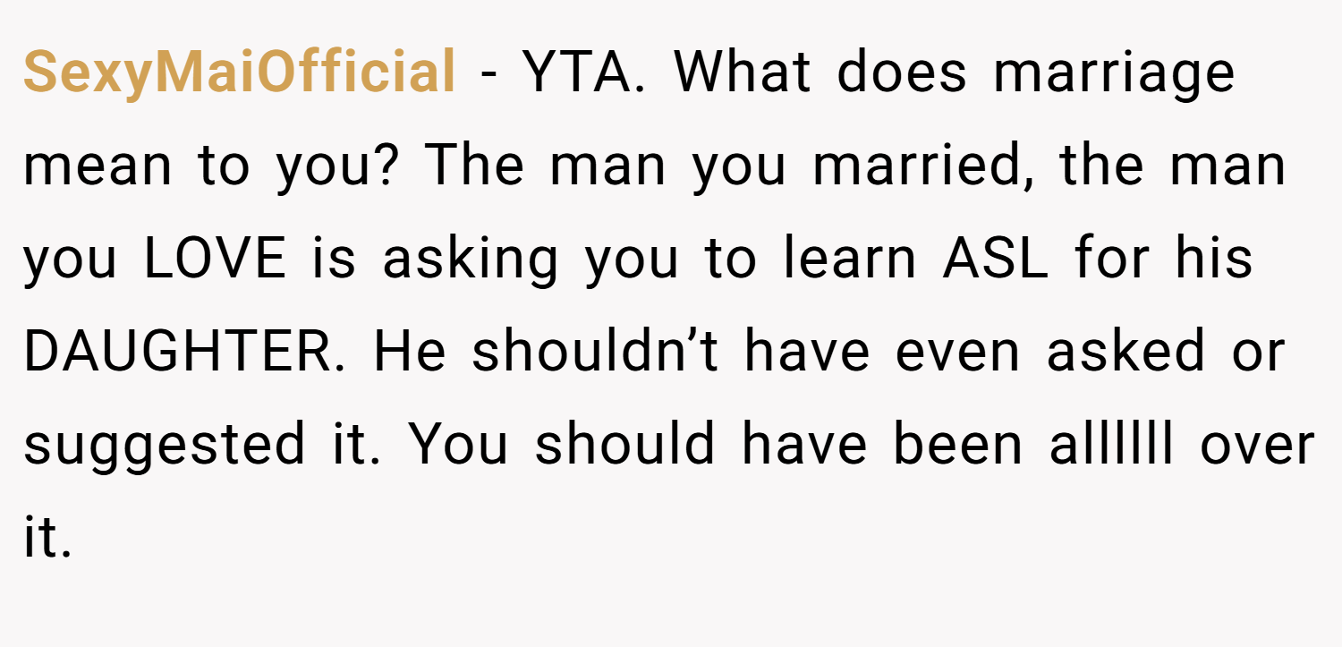 SexyMaiOfficial − YTA. What does marriage mean to you? The man you married, the man you LOVE is asking you to learn ASL for his DAUGHTER. He shouldn’t have even asked or suggested it. You should have been allllll over it.