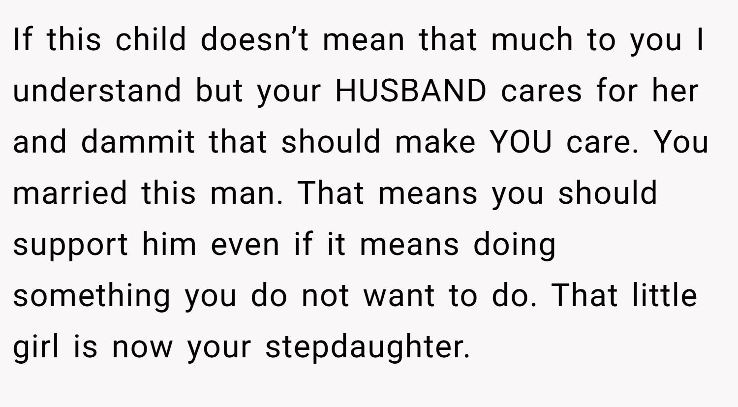 If this child doesn’t mean that much to you I understand but your HUSBAND cares for her and dammit that should make YOU care. You married this man. That means you should support him even if it means doing something you do not want to do. That little girl is now your stepdaughter.