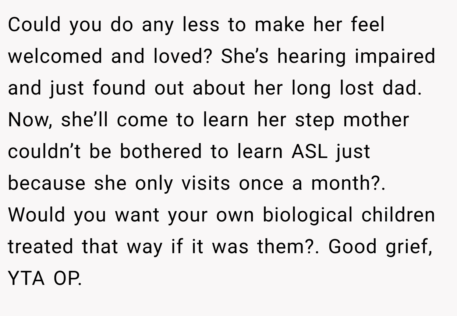 Could you do any less to make her feel welcomed and loved? She’s hearing impaired and just found out about her long lost dad. Now, she’ll come to learn her step mother couldn’t be bothered to learn ASL just because she only visits once a month?. Would you want your own biological children treated that way if it was them?. Good grief, YTA OP.