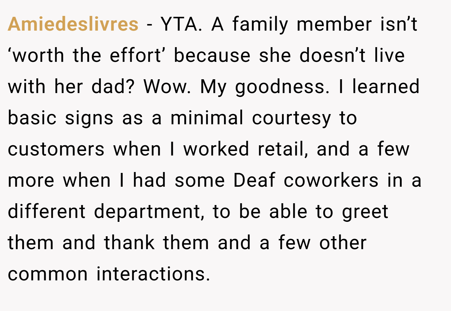 Amiedeslivres − YTA. A family member isn’t ‘worth the effort’ because she doesn’t live with her dad? Wow. My goodness. I learned basic signs as a minimal courtesy to customers when I worked retail, and a few more when I had some Deaf coworkers in a different department, to be able to greet them and thank them and a few other common interactions.