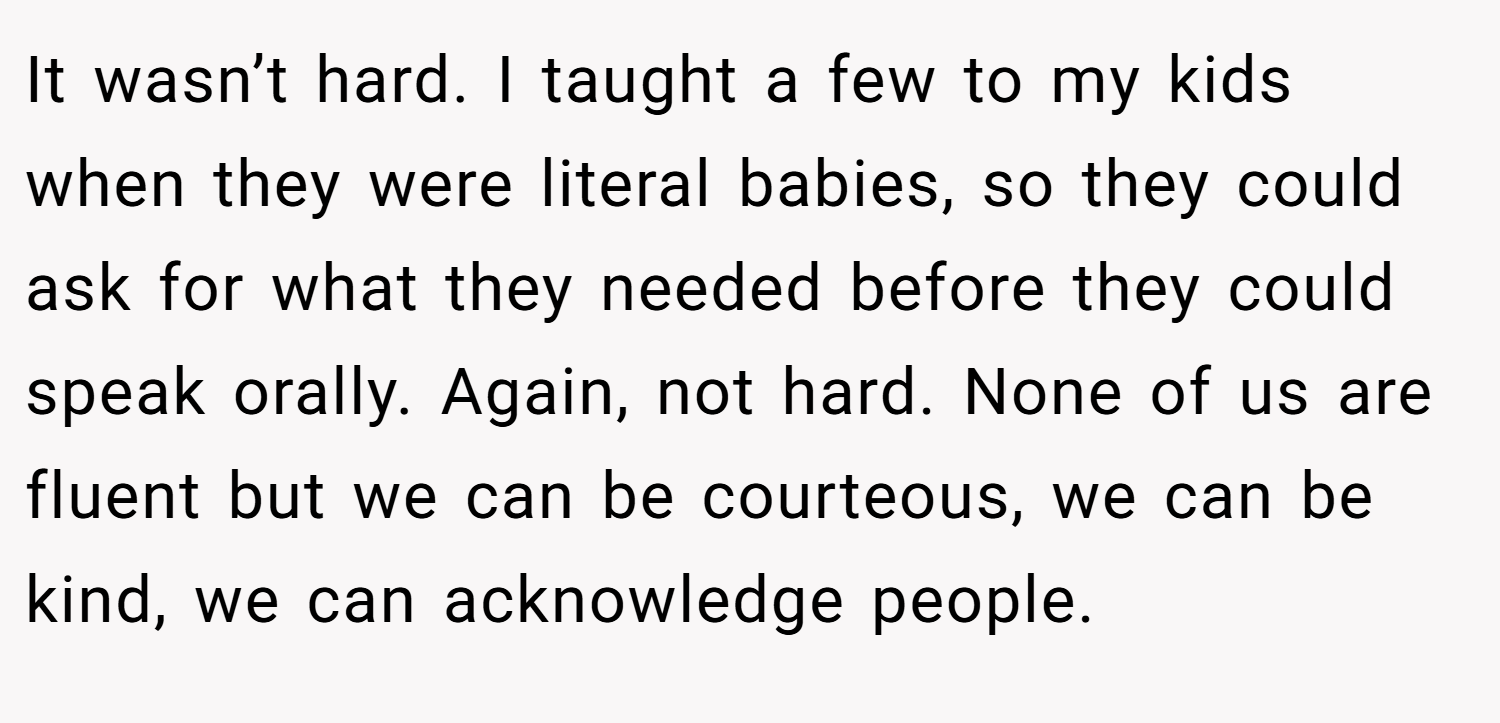 It wasn’t hard. I taught a few to my kids when they were literal babies, so they could ask for what they needed before they could speak orally. Again, not hard. None of us are fluent but we can be courteous, we can be kind, we can acknowledge people.