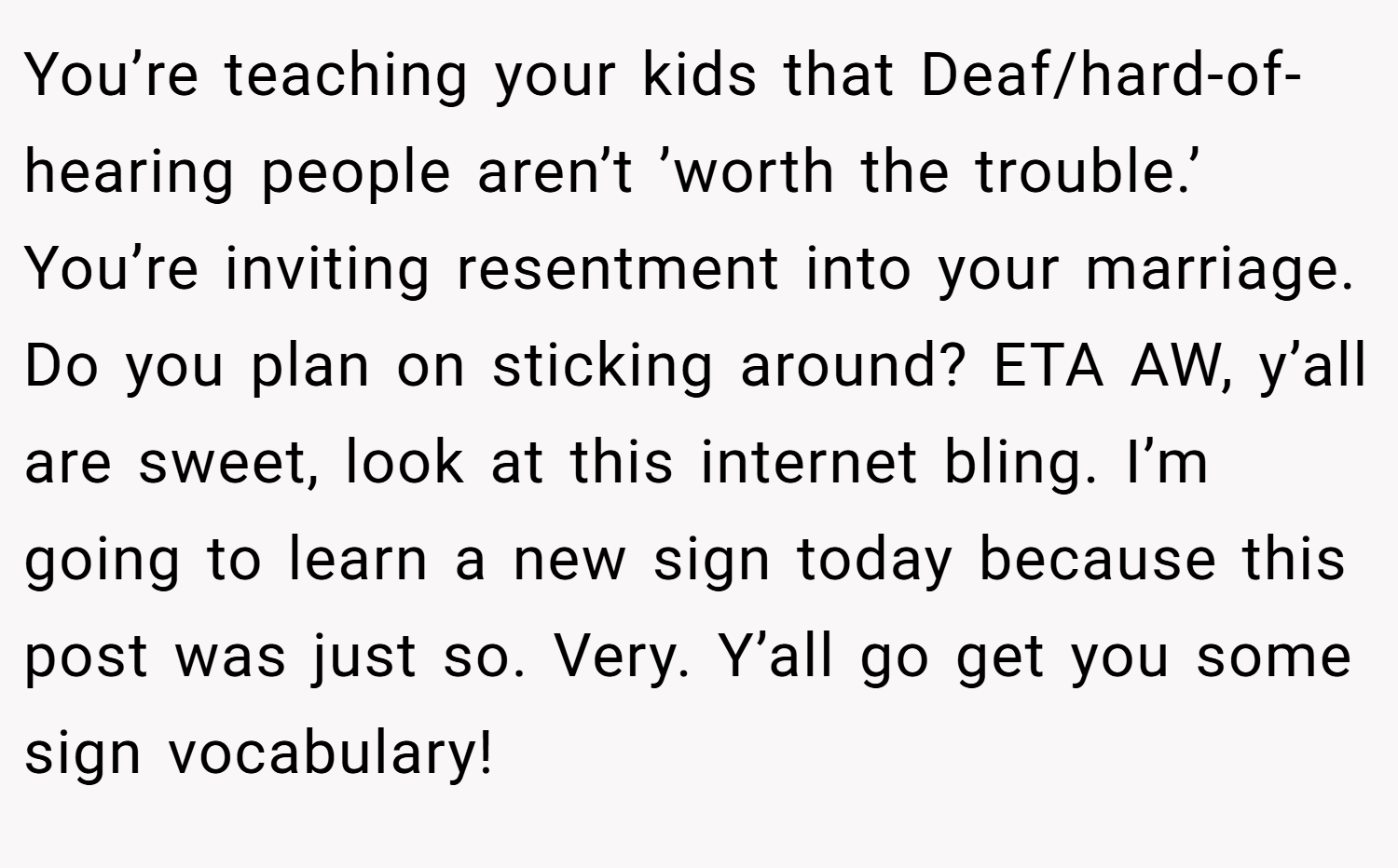 You’re teaching your kids that Deaf/hard-of-hearing people aren’t ’worth the trouble.’ You’re inviting resentment into your marriage. Do you plan on sticking around? ETA AW, y’all are sweet, look at this internet bling. I’m going to learn a new sign today because this post was just so. Very. Y’all go get you some sign vocabulary!