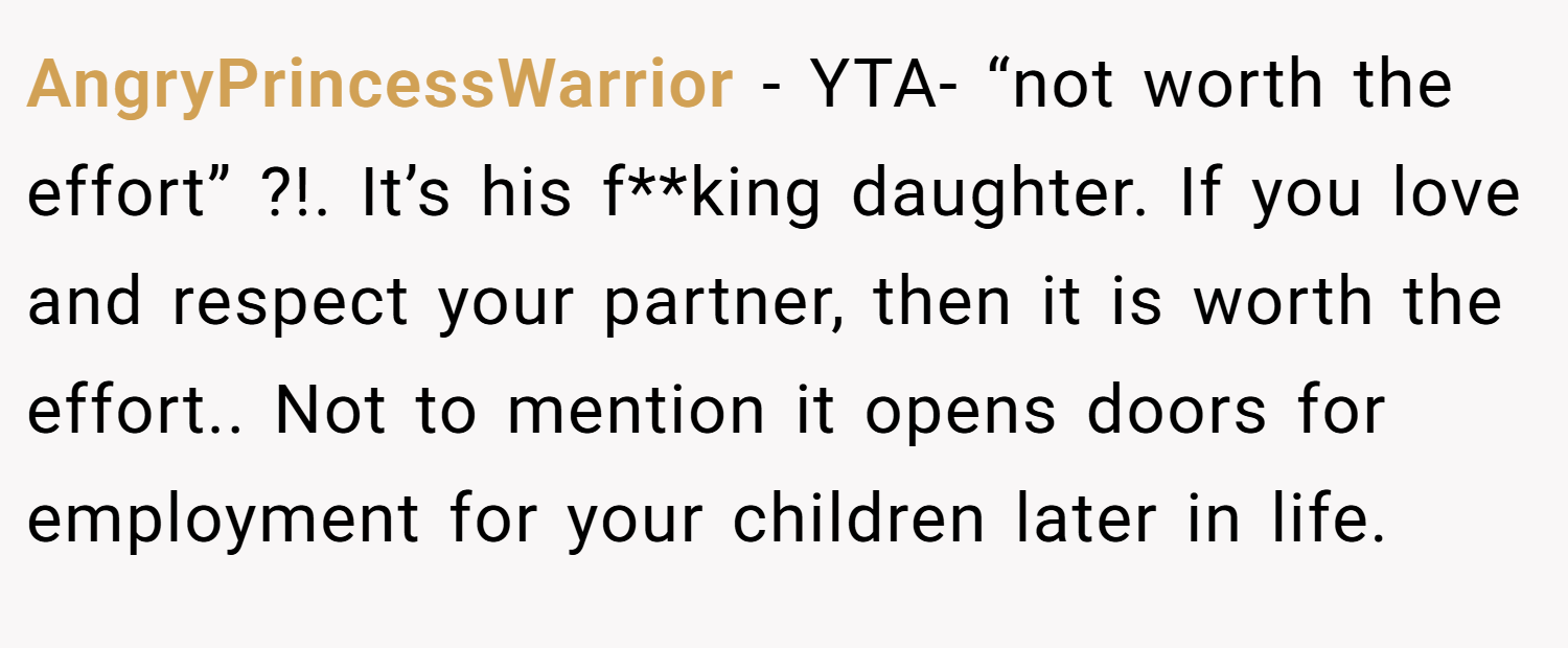 AngryPrincessWarrior − YTA- “not worth the effort” ?!. It’s his f**king daughter. If you love and respect your partner, then it is worth the effort.. Not to mention it opens doors for employment for your children later in life.