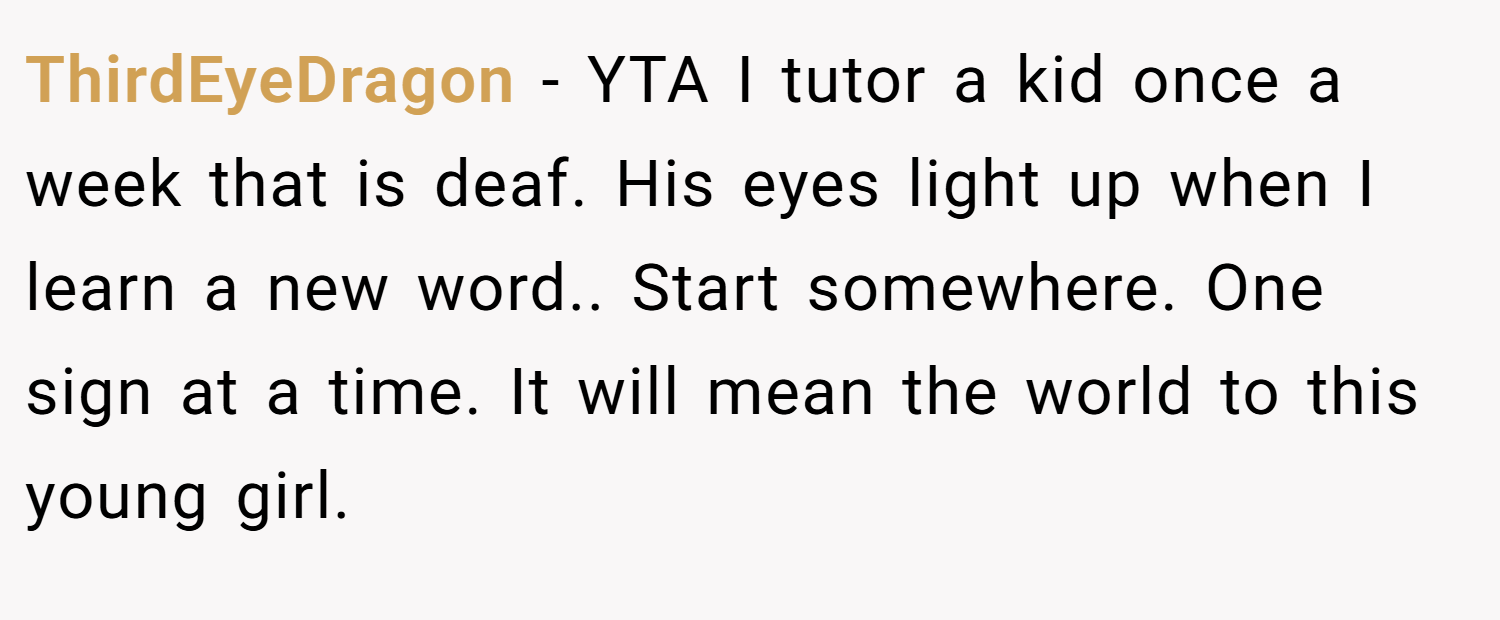 ThirdEyeDragon − YTA I tutor a kid once a week that is deaf. His eyes light up when I learn a new word.. Start somewhere. One sign at a time. It will mean the world to this young girl.