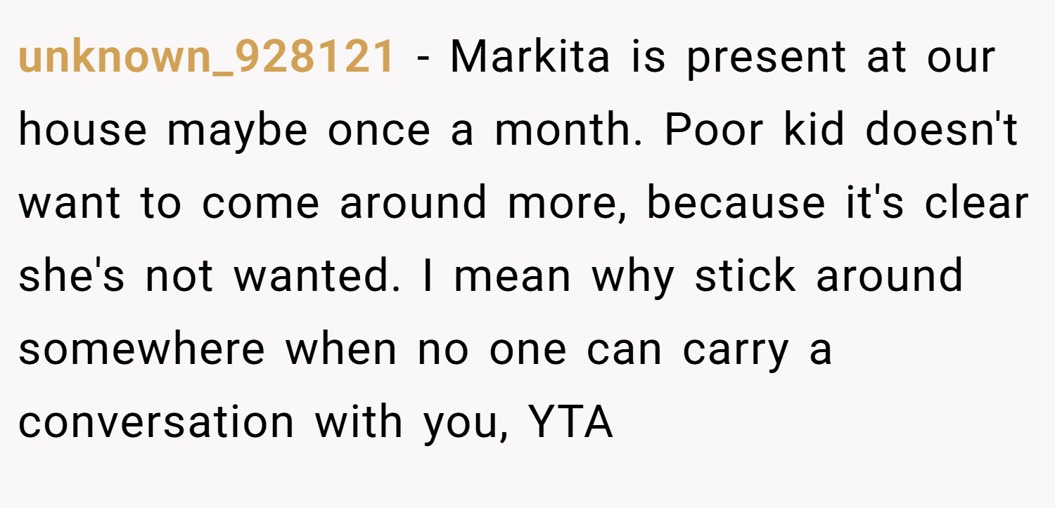 unknown_928121 − Markita is present at our house maybe once a month. Poor kid doesn't want to come around more, because it's clear she's not wanted. I mean why stick around somewhere when no one can carry a conversation with you, YTA
