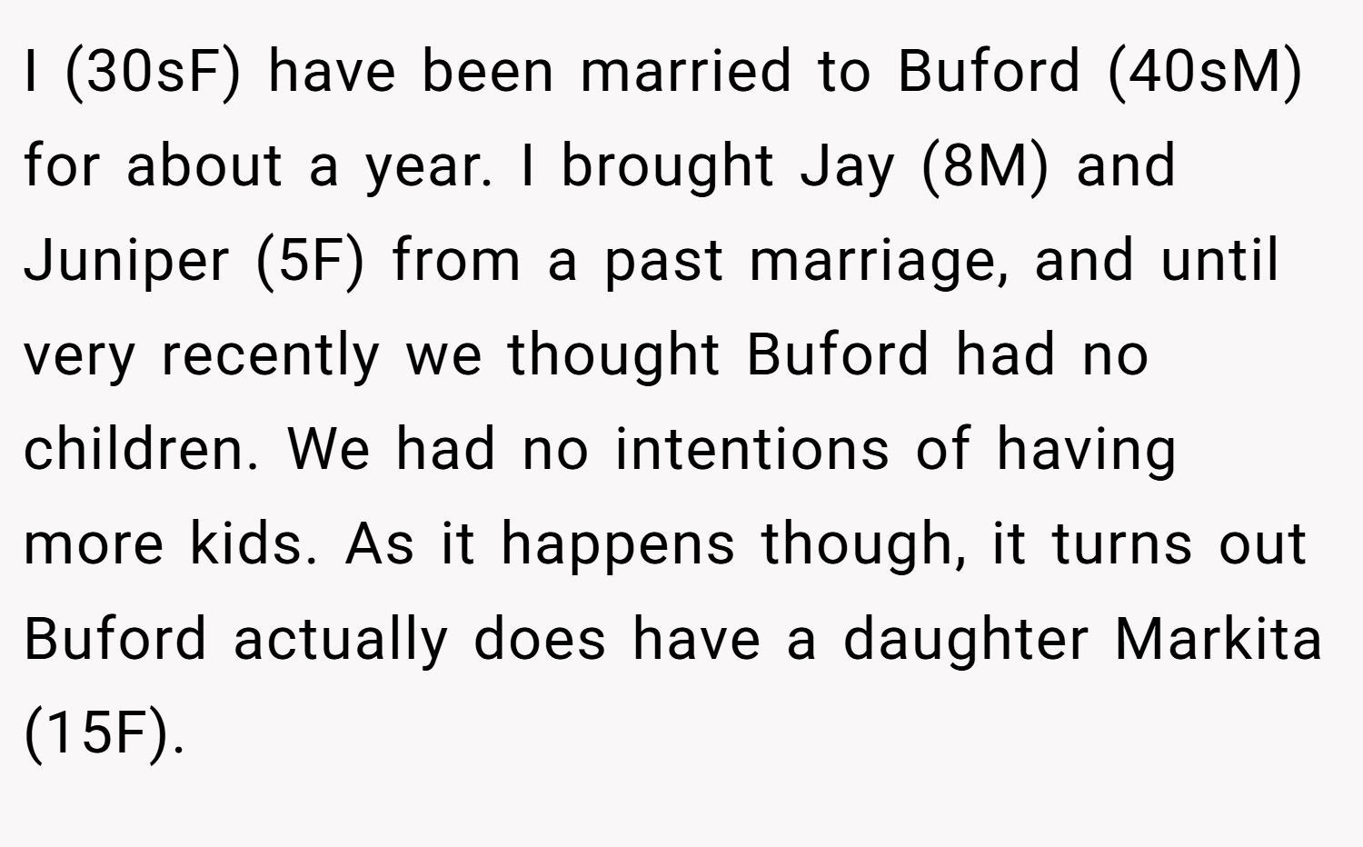 I (30sF) have been married to Buford (40sM) for about a year. I brought Jay (8M) and Juniper (5F) from a past marriage, and until very recently we thought Buford had no children. We had no intentions of having more kids. As it happens though, it turns out Buford actually does have a daughter Markita (15F).