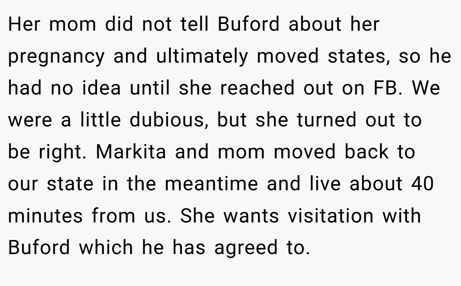 Her mom did not tell Buford about her pregnancy and ultimately moved states, so he had no idea until she reached out on FB. We were a little dubious, but she turned out to be right. Markita and mom moved back to our state in the meantime and live about 40 minutes from us. She wants visitation with Buford which he has agreed to.