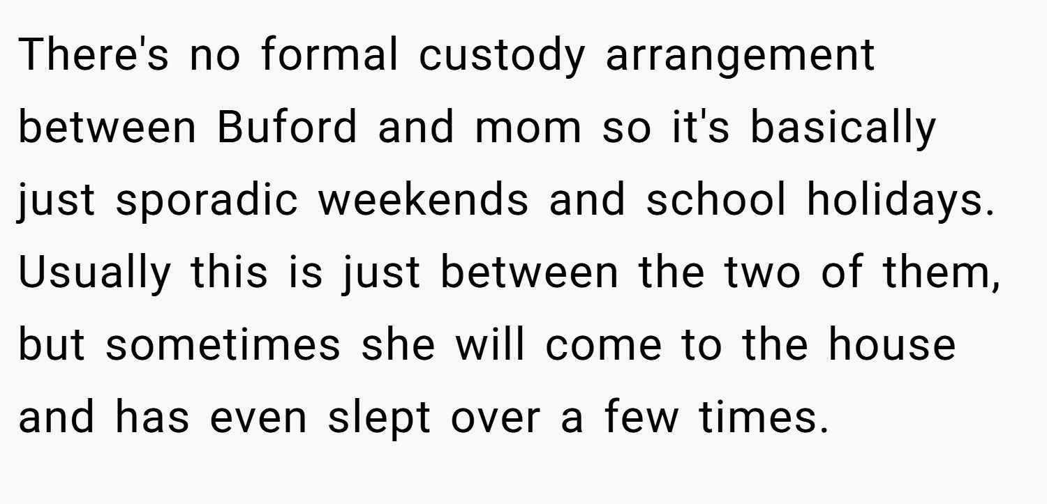 There's no formal custody arrangement between Buford and mom so it's basically just sporadic weekends and school holidays. Usually this is just between the two of them, but sometimes she will come to the house and has even slept over a few times.