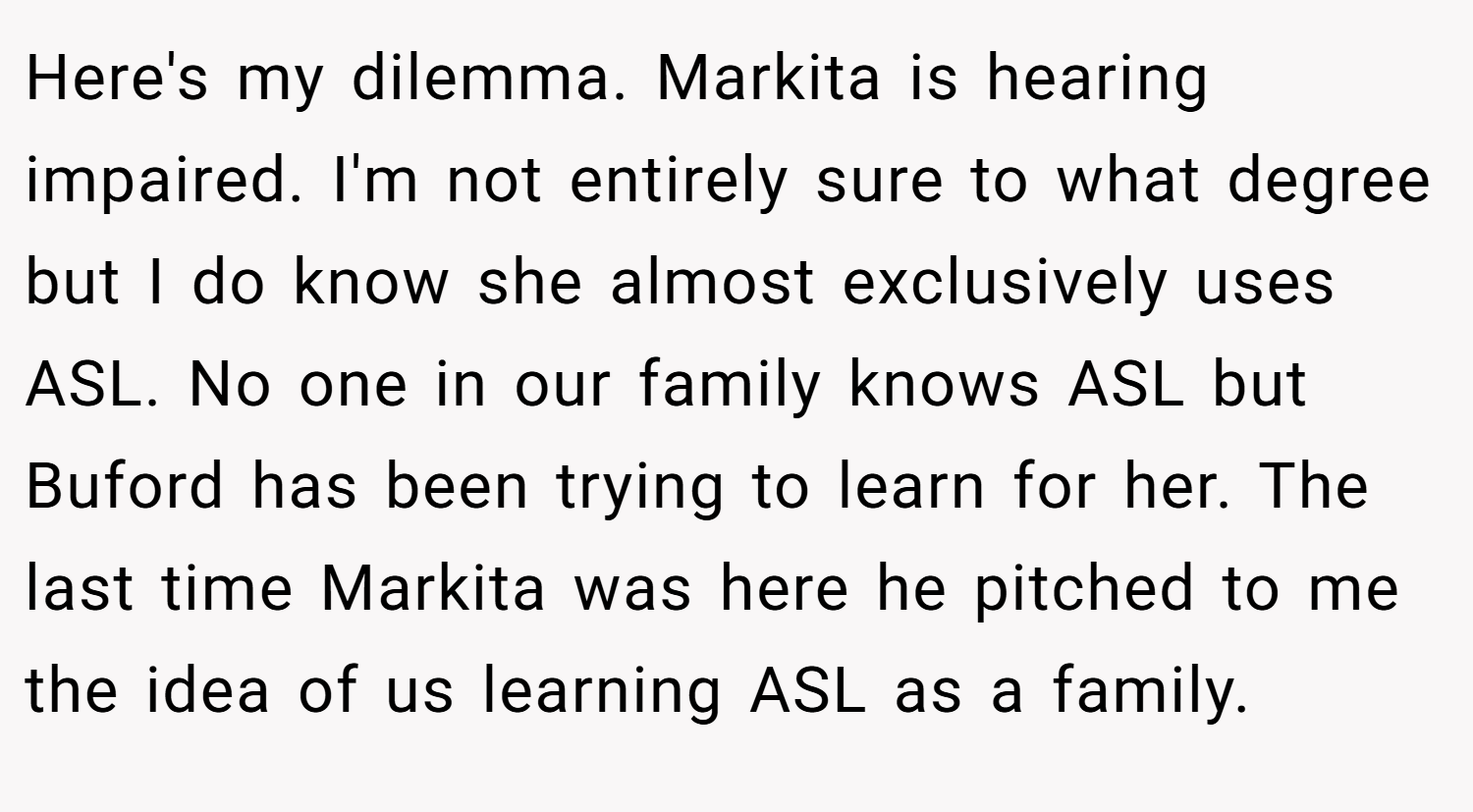 Here's my dilemma. Markita is hearing impaired. I'm not entirely sure to what degree but I do know she almost exclusively uses ASL. No one in our family knows ASL but Buford has been trying to learn for her. The last time Markita was here he pitched to me the idea of us learning ASL as a family.