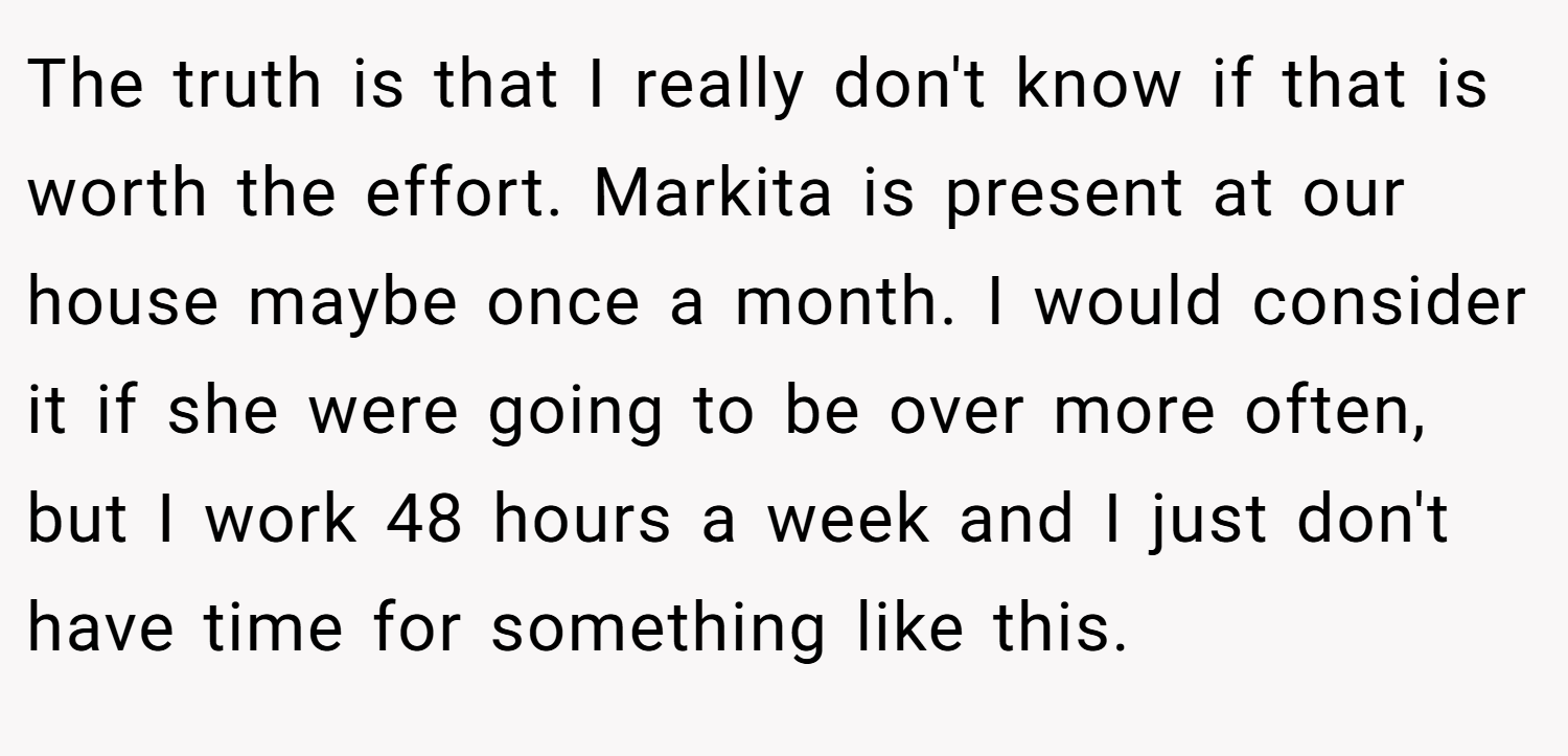 The truth is that I really don't know if that is worth the effort. Markita is present at our house maybe once a month. I would consider it if she were going to be over more often, but I work 48 hours a week and I just don't have time for something like this.