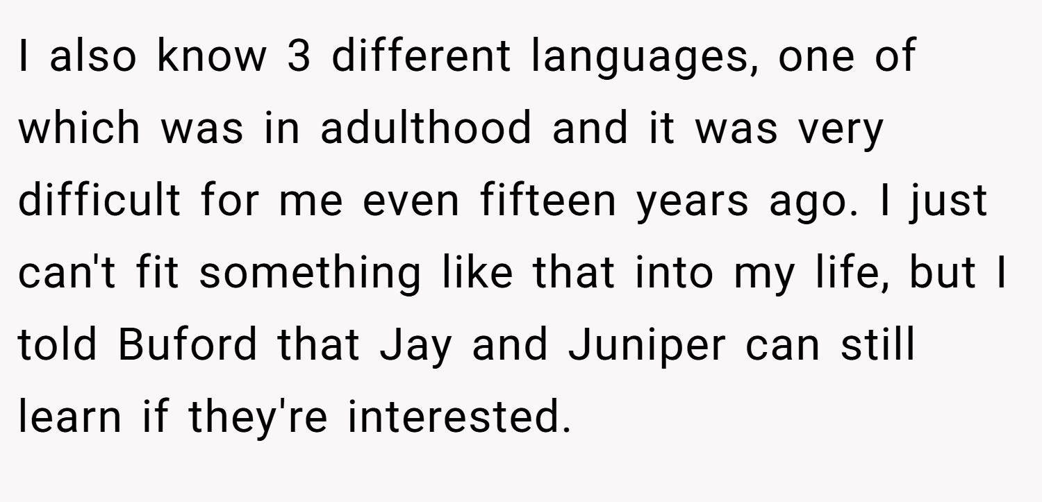 I also know 3 different languages, one of which was in adulthood and it was very difficult for me even fifteen years ago. I just can't fit something like that into my life, but I told Buford that Jay and Juniper can still learn if they're interested.