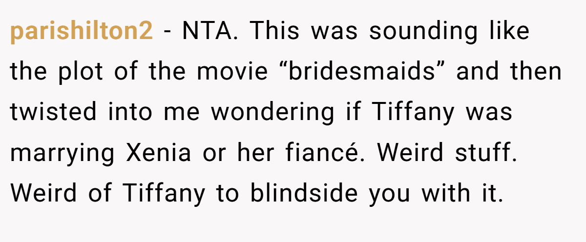 parishilton2 − NTA. This was sounding like the plot of the movie “bridesmaids” and then twisted into me wondering if Tiffany was marrying Xenia or her fiancé. Weird stuff. Weird of Tiffany to blindside you with it.