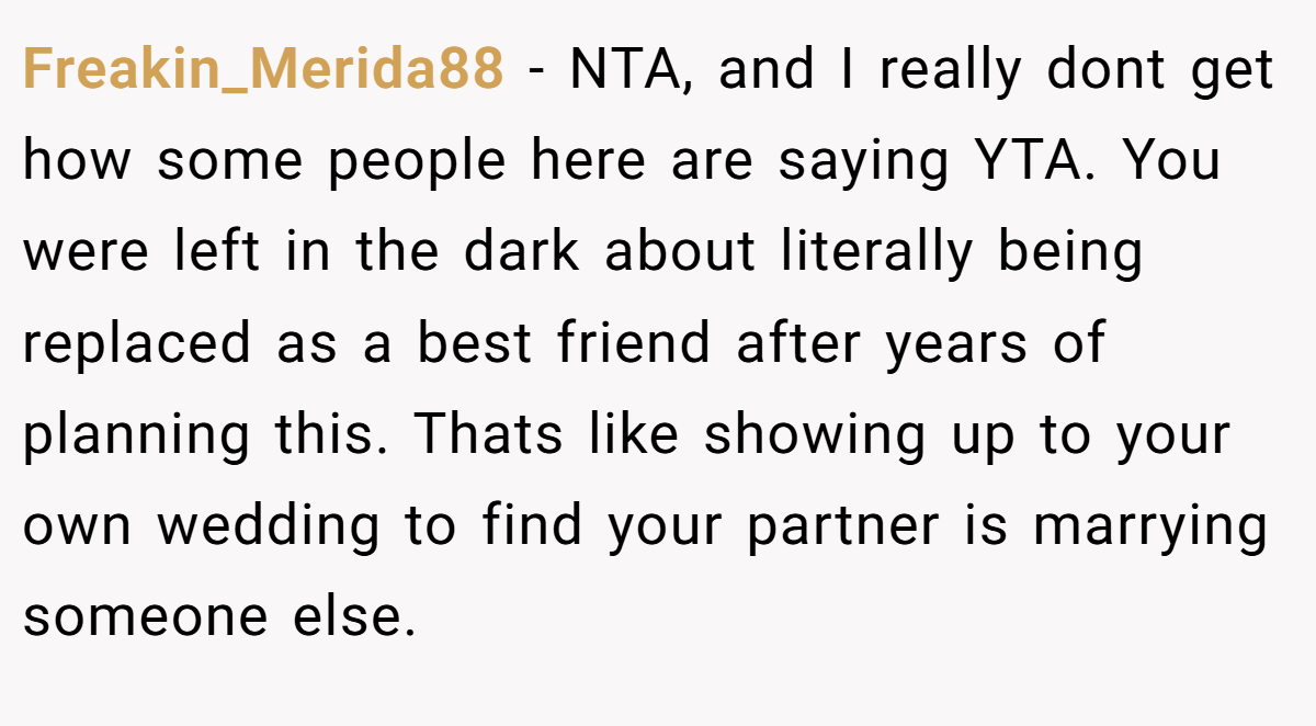 Freakin_Merida88 − NTA, and I really dont get how some people here are saying YTA. You were left in the dark about literally being replaced as a best friend after years of planning this. Thats like showing up to your own wedding to find your partner is marrying someone else.