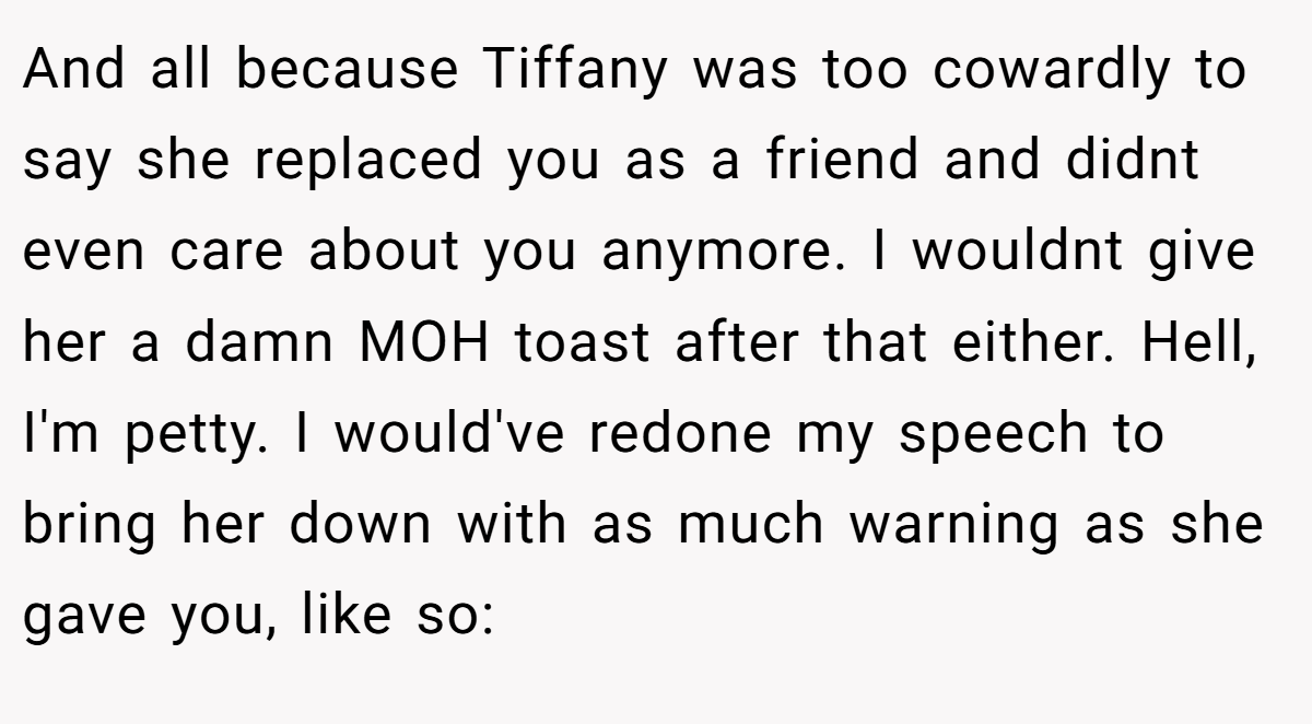 And all because Tiffany was too cowardly to say she replaced you as a friend and didnt even care about you anymore. I wouldnt give her a damn MOH toast after that either. Hell, I'm petty. I would've redone my speech to bring her down with as much warning as she gave you, like so: