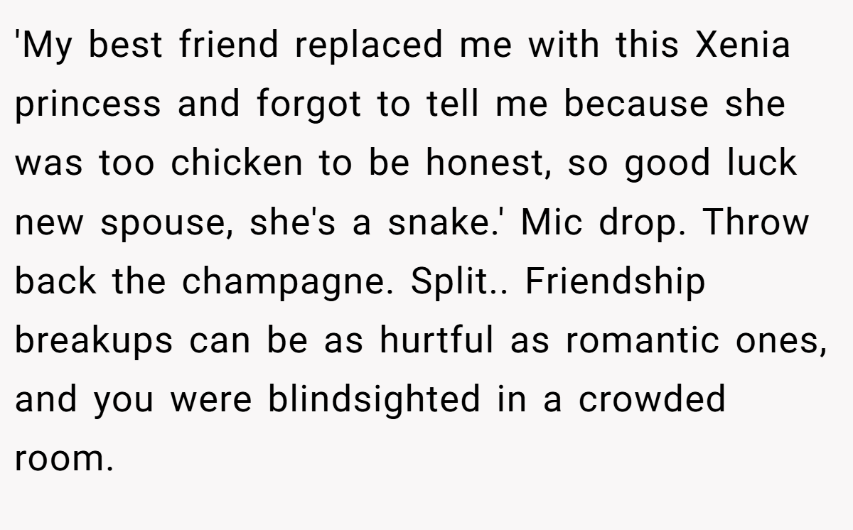 'My best friend replaced me with this Xenia princess and forgot to tell me because she was too chicken to be honest, so good luck new spouse, she's a snake.' Mic drop. Throw back the champagne. Split.. Friendship breakups can be as hurtful as romantic ones, and you were blindsighted in a crowded room.