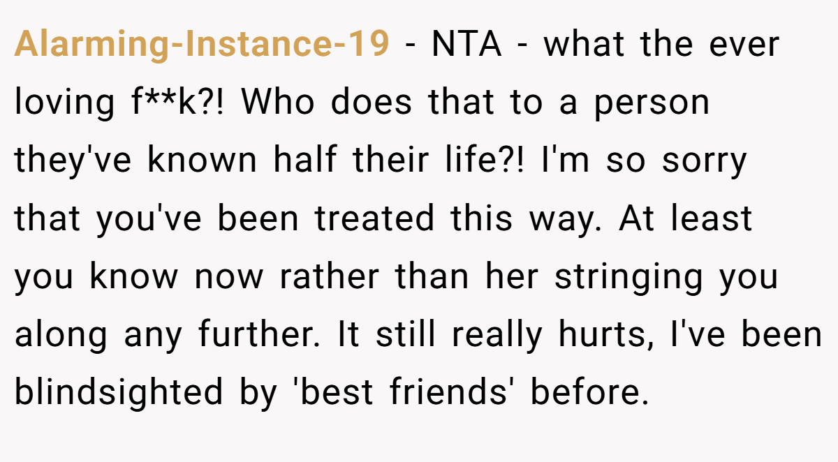 Alarming-Instance-19 − NTA - what the ever loving f**k?! Who does that to a person they've known half their life?! I'm so sorry that you've been treated this way. At least you know now rather than her stringing you along any further. It still really hurts, I've been blindsighted by 'best friends' before.