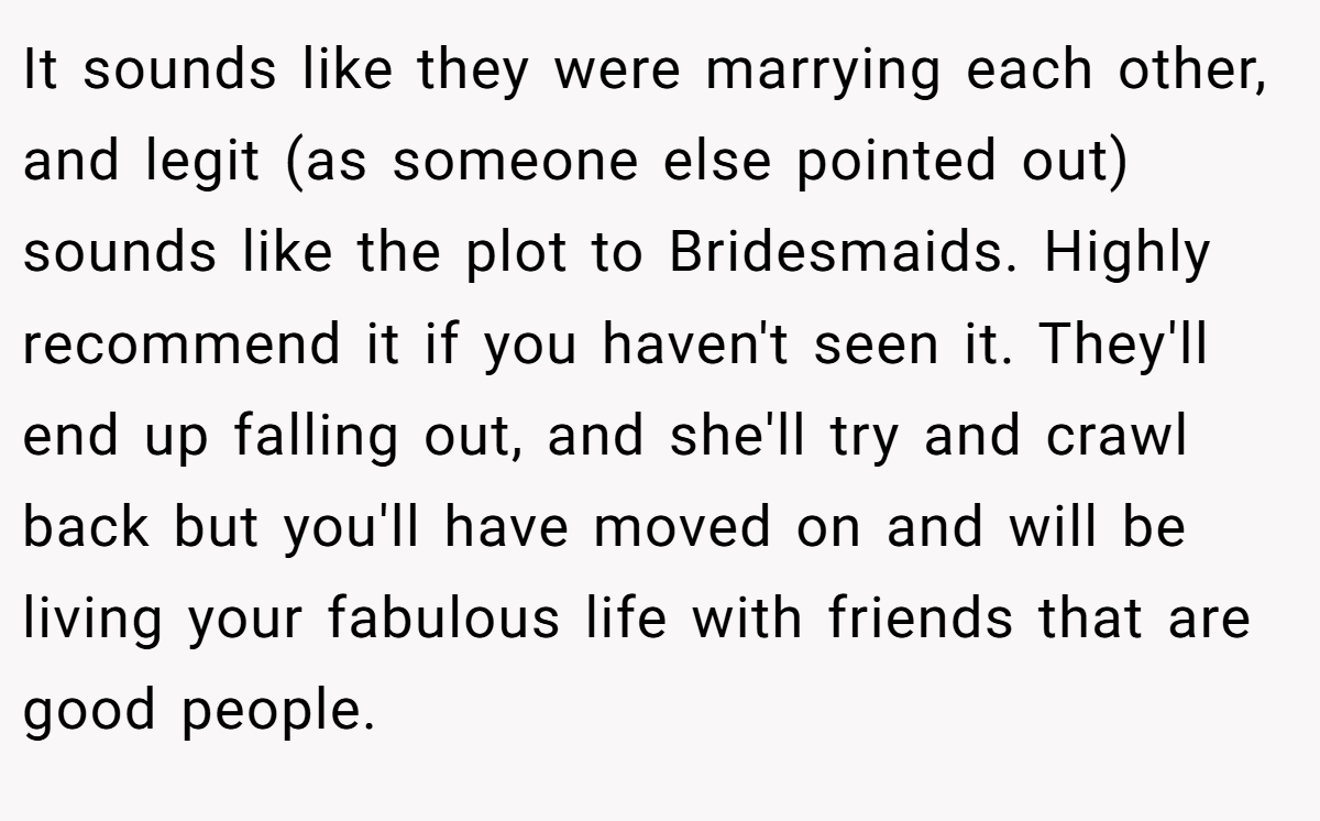 It sounds like they were marrying each other, and legit (as someone else pointed out) sounds like the plot to Bridesmaids. Highly recommend it if you haven't seen it. They'll end up falling out, and she'll try and crawl back but you'll have moved on and will be living your fabulous life with friends that are good people.