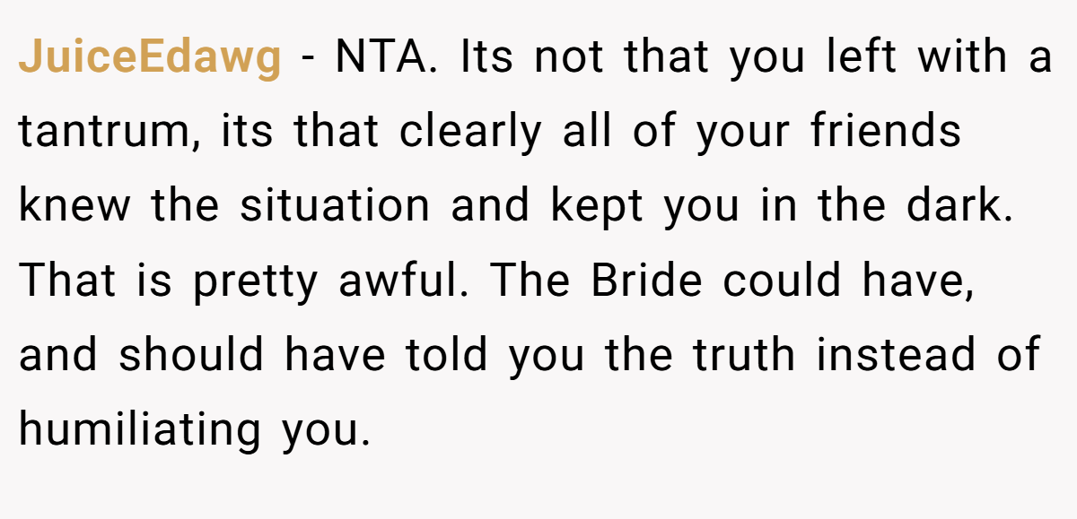 JuiceEdawg − NTA. Its not that you left with a tantrum, its that clearly all of your friends knew the situation and kept you in the dark. That is pretty awful. The Bride could have, and should have told you the truth instead of humiliating you.