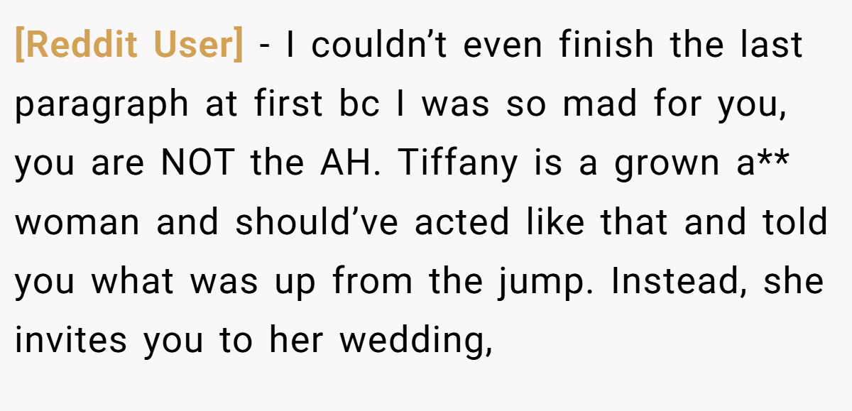 [Reddit User] − I couldn’t even finish the last paragraph at first bc I was so mad for you, you are NOT the AH. Tiffany is a grown a** woman and should’ve acted like that and told you what was up from the jump. Instead, she invites you to her wedding,