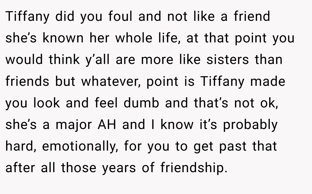 Tiffany did you foul and not like a friend she’s known her whole life, at that point you would think y’all are more like sisters than friends but whatever, point is Tiffany made you look and feel dumb and that’s not ok, she’s a major AH and I know it’s probably hard, emotionally, for you to get past that after all those years of friendship.
