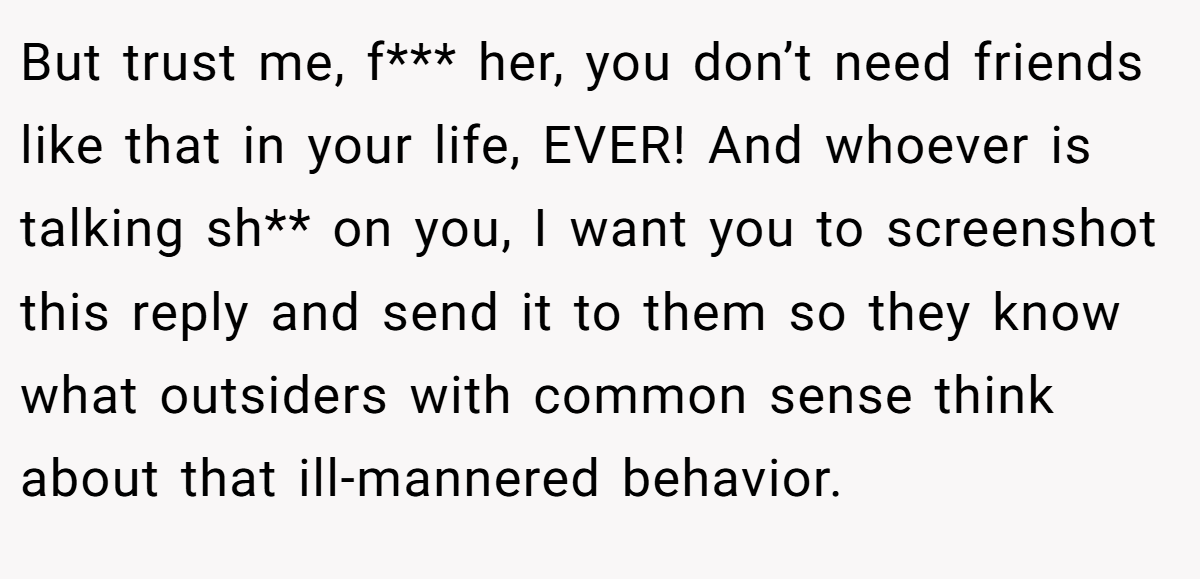But trust me, f*** her, you don’t need friends like that in your life, EVER! And whoever is talking sh** on you, I want you to screenshot this reply and send it to them so they know what outsiders with common sense think about that ill-mannered behavior.