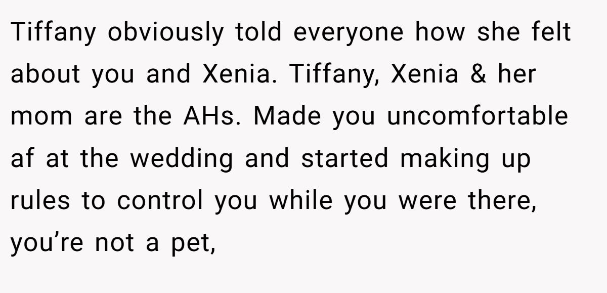 Tiffany obviously told everyone how she felt about you and Xenia. Tiffany, Xenia & her mom are the AHs. Made you uncomfortable af at the wedding and started making up rules to control you while you were there, you’re not a pet,