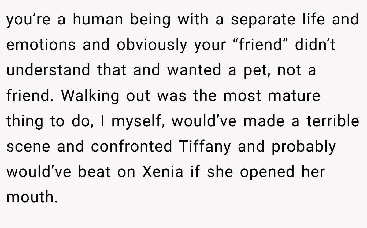 you’re a human being with a separate life and emotions and obviously your “friend” didn’t understand that and wanted a pet, not a friend. Walking out was the most mature thing to do, I myself, would’ve made a terrible scene and confronted Tiffany and probably would’ve beat on Xenia if she opened her mouth.