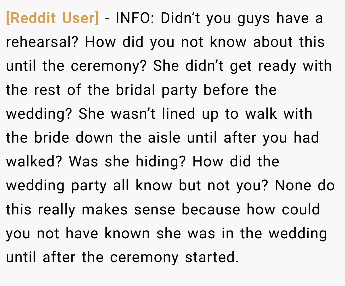 [Reddit User] − INFO: Didn’t you guys have a rehearsal? How did you not know about this until the ceremony? She didn’t get ready with the rest of the bridal party before the wedding? She wasn’t lined up to walk with the bride down the aisle until after you had walked? Was she hiding? How did the wedding party all know but not you? None do this really makes sense because how could you not have known she was in the wedding until after the ceremony started.