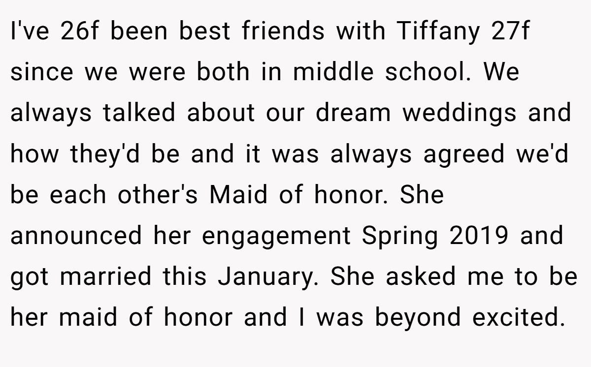 I've 26f been best friends with Tiffany 27f since we were both in middle school. We always talked about our dream weddings and how they'd be and it was always agreed we'd be each other's Maid of honor. She announced her engagement Spring 2019 and got married this January. She asked me to be her maid of honor and I was beyond excited.