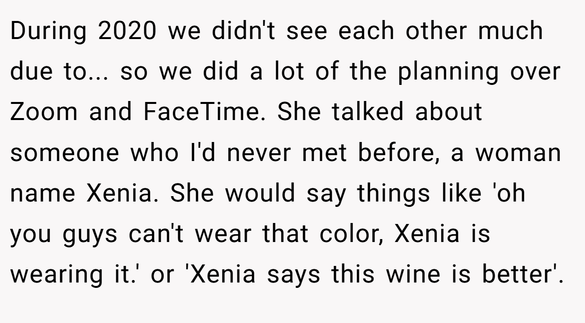 During 2020 we didn't see each other much due to... so we did a lot of the planning over Zoom and FaceTime. She talked about someone who I'd never met before, a woman name Xenia. She would say things like 'oh you guys can't wear that color, Xenia is wearing it.' or 'Xenia says this wine is better'.