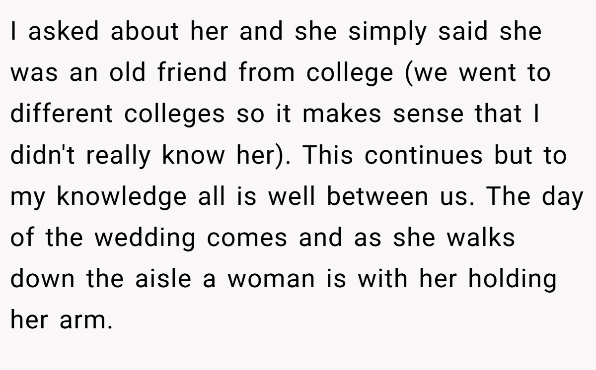 I asked about her and she simply said she was an old friend from college (we went to different colleges so it makes sense that I didn't really know her). This continues but to my knowledge all is well between us. The day of the wedding comes and as she walks down the aisle a woman is with her holding her arm.