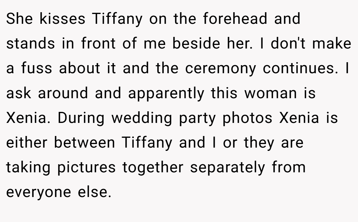 She kisses Tiffany on the forehead and stands in front of me beside her. I don't make a fuss about it and the ceremony continues. I ask around and apparently this woman is Xenia. During wedding party photos Xenia is either between Tiffany and I or they are taking pictures together separately from everyone else.