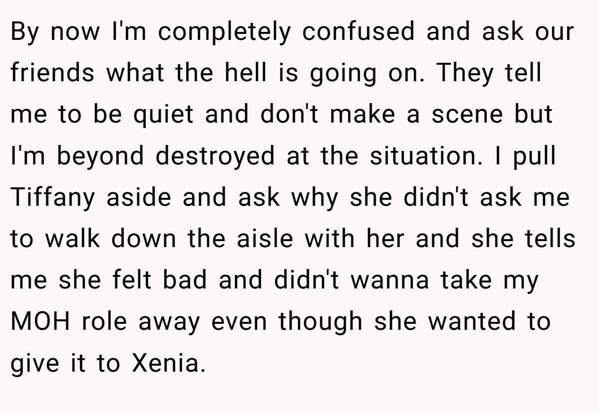 By now I'm completely confused and ask our friends what the hell is going on. They tell me to be quiet and don't make a scene but I'm beyond destroyed at the situation. I pull Tiffany aside and ask why she didn't ask me to walk down the aisle with her and she tells me she felt bad and didn't wanna take my MOH role away even though she wanted to give it to Xenia.