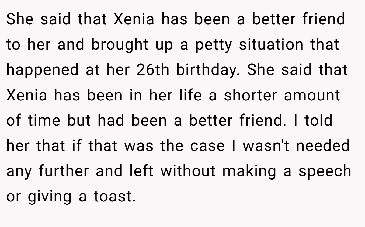 She said that Xenia has been a better friend to her and brought up a petty situation that happened at her 26th birthday. She said that Xenia has been in her life a shorter amount of time but had been a better friend. I told her that if that was the case I wasn't needed any further and left without making a speech or giving a toast.