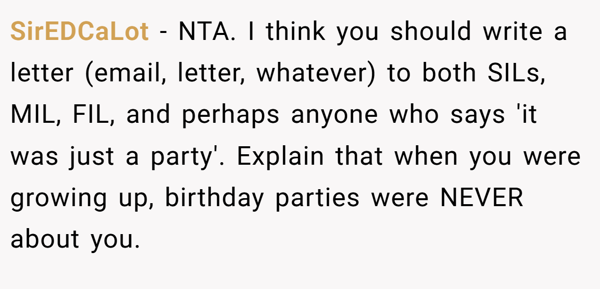 SirEDCaLot − NTA. I think you should write a letter (email, letter, whatever) to both SILs, MIL, FIL, and perhaps anyone who says 'it was just a party'. Explain that when you were growing up, birthday parties were NEVER about you.