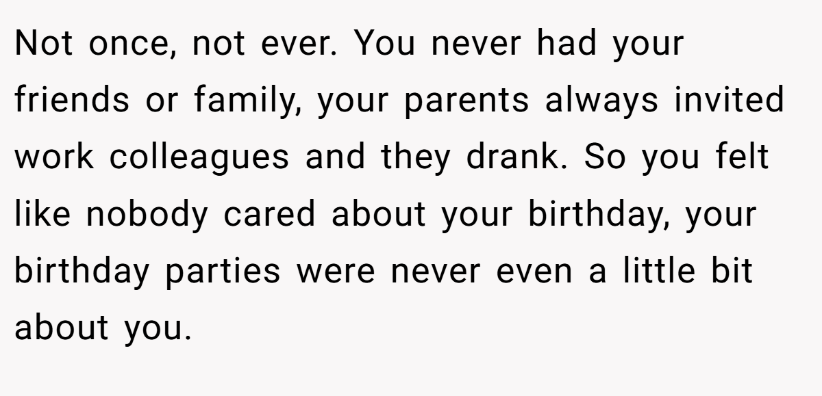 Not once, not ever. You never had your friends or family, your parents always invited work colleagues and they drank. So you felt like nobody cared about your birthday, your birthday parties were never even a little bit about you.