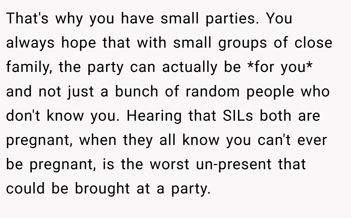 That's why you have small parties. You always hope that with small groups of close family, the party can actually be *for you* and not just a bunch of random people who don't know you. Hearing that SILs both are pregnant, when they all know you can't ever be pregnant, is the worst un-present that could be brought at a party.