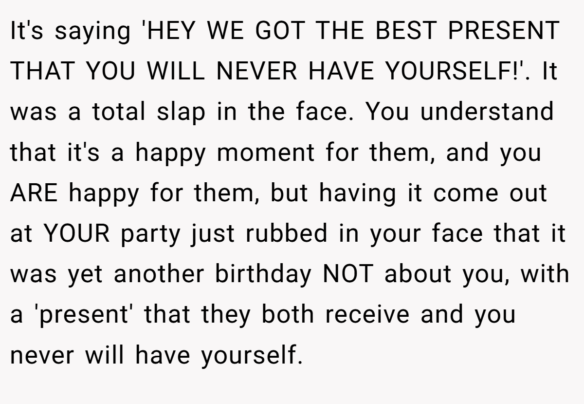 It's saying 'HEY WE GOT THE BEST PRESENT THAT YOU WILL NEVER HAVE YOURSELF!'. It was a total slap in the face. You understand that it's a happy moment for them, and you ARE happy for them, but having it come out at YOUR party just rubbed in your face that it was yet another birthday NOT about you, with a 'present' that they both receive and you never will have yourself.