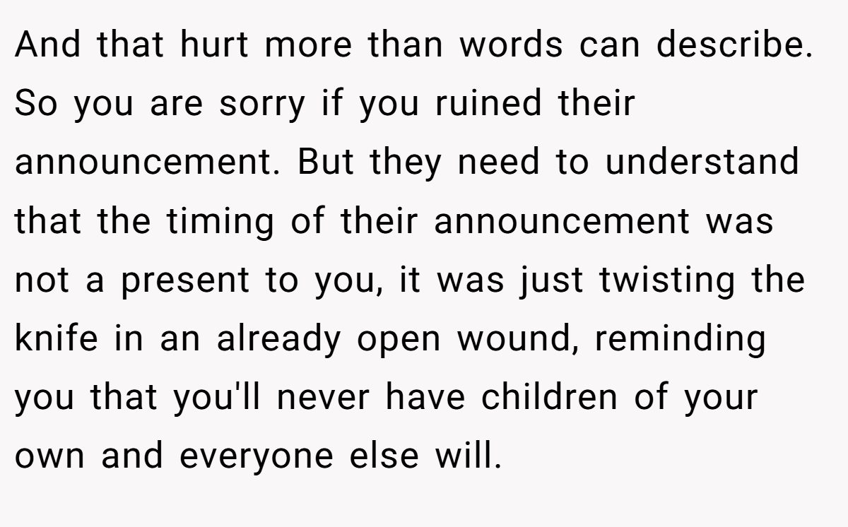 And that hurt more than words can describe. So you are sorry if you ruined their announcement. But they need to understand that the timing of their announcement was not a present to you, it was just twisting the knife in an already open wound, reminding you that you'll never have children of your own and everyone else will.