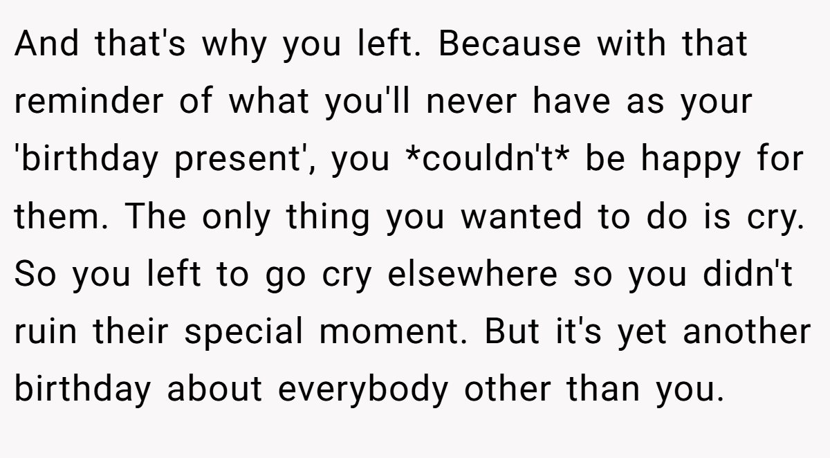 And that's why you left. Because with that reminder of what you'll never have as your 'birthday present', you *couldn't* be happy for them. The only thing you wanted to do is cry. So you left to go cry elsewhere so you didn't ruin their special moment. But it's yet another birthday about everybody other than you.