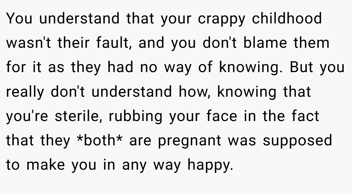 You understand that your crappy childhood wasn't their fault, and you don't blame them for it as they had no way of knowing. But you really don't understand how, knowing that you're sterile, rubbing your face in the fact that they *both* are pregnant was supposed to make you in any way happy.