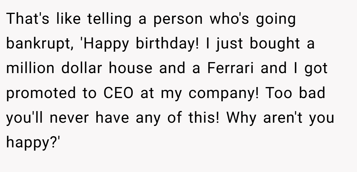 That's like telling a person who's going bankrupt, 'Happy birthday! I just bought a million dollar house and a Ferrari and I got promoted to CEO at my company! Too bad you'll never have any of this! Why aren't you happy?'