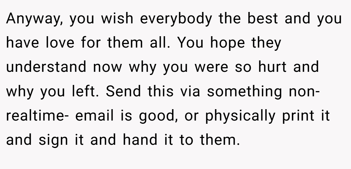 Anyway, you wish everybody the best and you have love for them all. You hope they understand now why you were so hurt and why you left. Send this via something non-realtime- email is good, or physically print it and sign it and hand it to them.