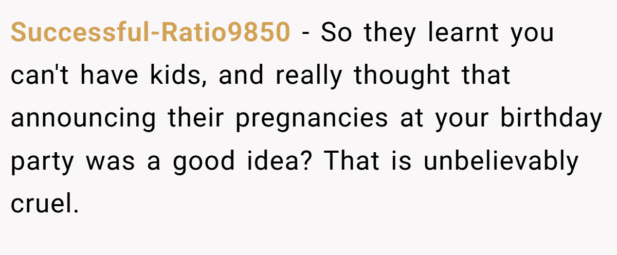 Successful-Ratio9850 − So they learnt you can't have kids, and really thought that announcing their pregnancies at your birthday party was a good idea? That is unbelievably cruel.