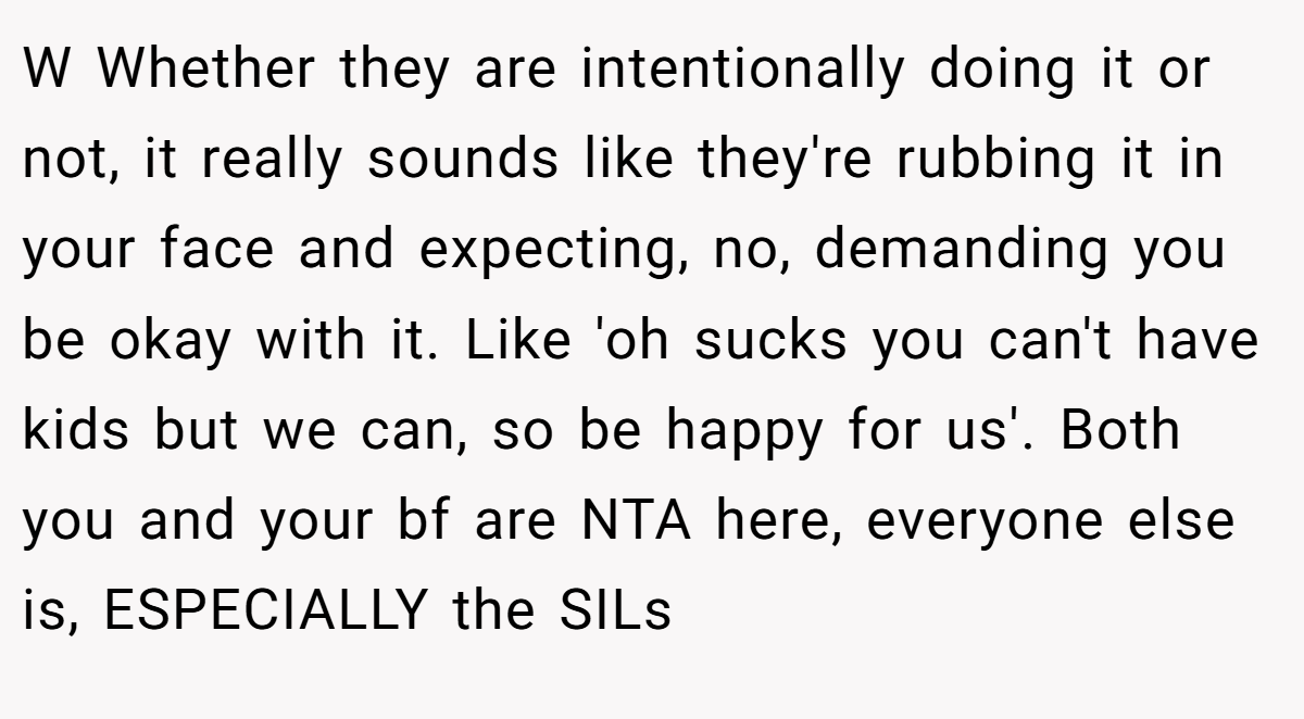 W Whether they are intentionally doing it or not, it really sounds like they're rubbing it in your face and expecting, no, demanding you be okay with it. Like 'oh sucks you can't have kids but we can, so be happy for us'. Both you and your bf are NTA here, everyone else is, ESPECIALLY the SILs