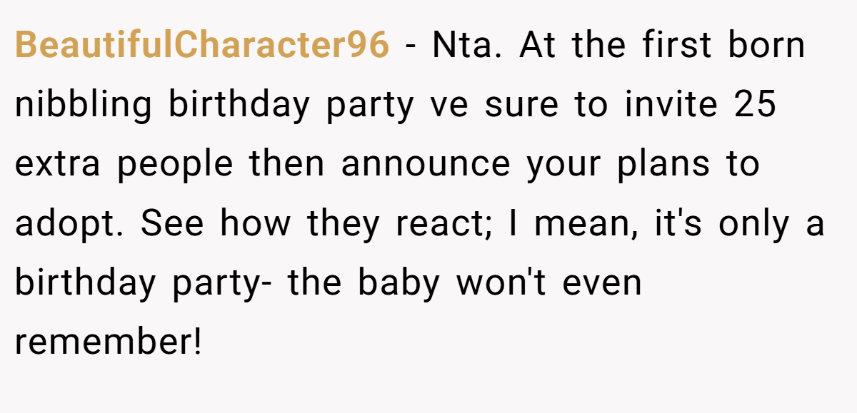 BeautifulCharacter96 − Nta. At the first born nibbling birthday party ve sure to invite 25 extra people then announce your plans to adopt. See how they react; I mean, it's only a birthday party- the baby won't even remember!