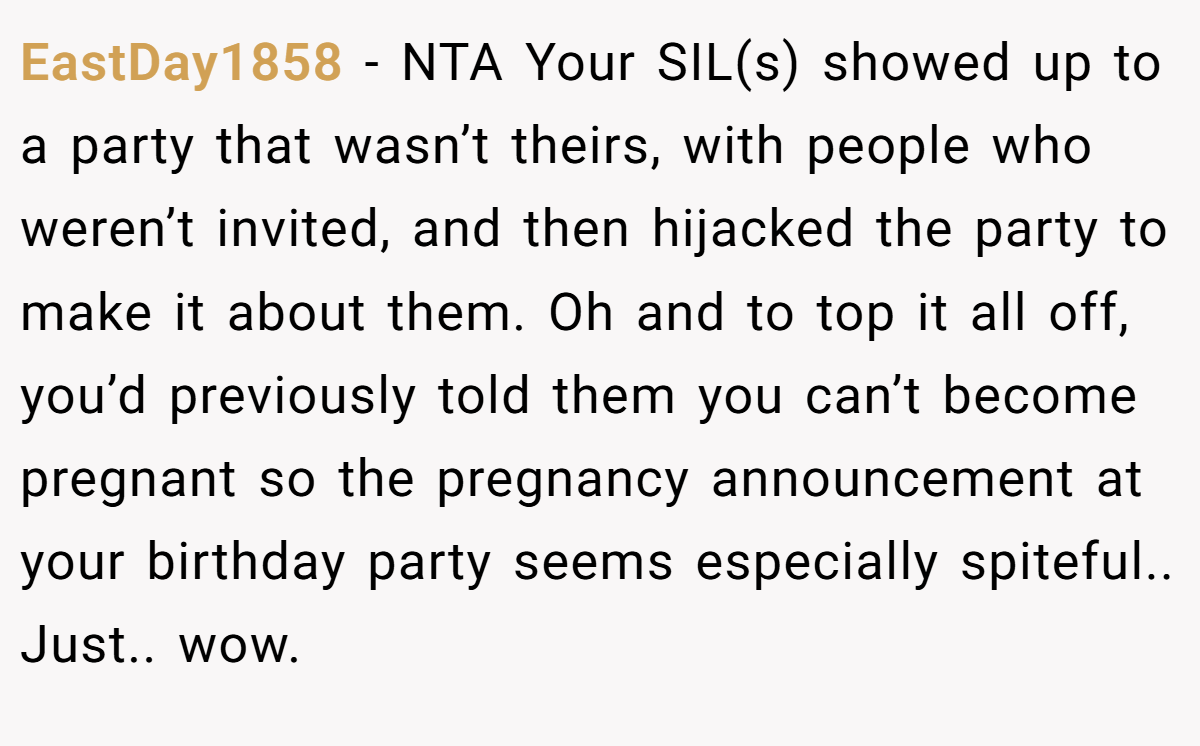 EastDay1858 − NTA Your SIL(s) showed up to a party that wasn’t theirs, with people who weren’t invited, and then hijacked the party to make it about them. Oh and to top it all off, you’d previously told them you can’t become pregnant so the pregnancy announcement at your birthday party seems especially spiteful.. Just.. wow.