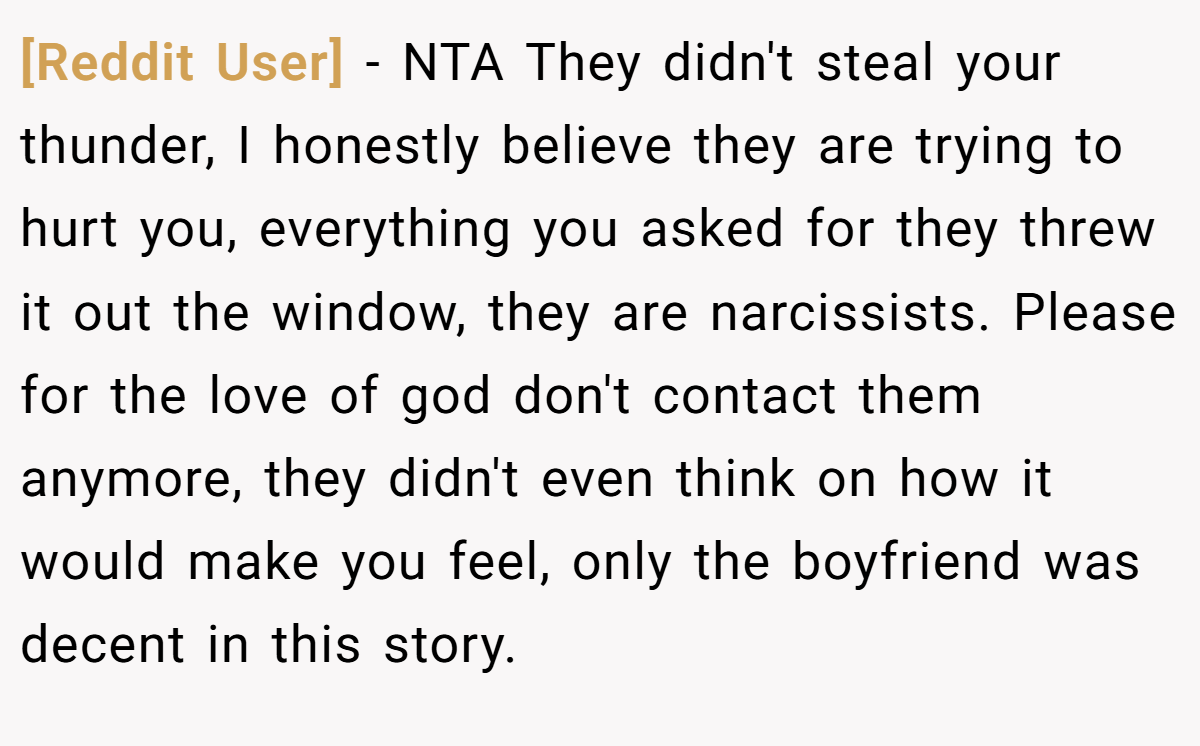 [Reddit User] − NTA They didn't steal your thunder, I honestly believe they are trying to hurt you, everything you asked for they threw it out the window, they are narcissists. Please for the love of god don't contact them anymore, they didn't even think on how it would make you feel, only the boyfriend was decent in this story.