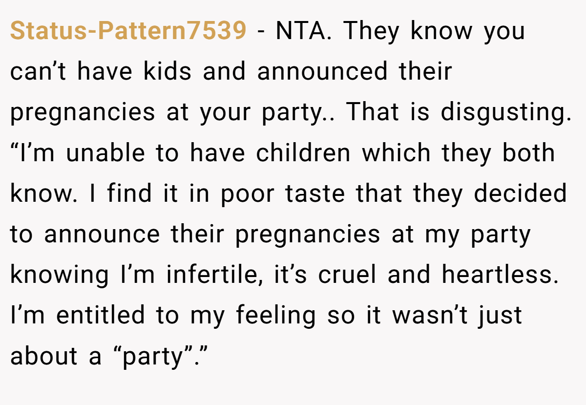 Status-Pattern7539 − NTA. They know you can’t have kids and announced their pregnancies at your party.. That is disgusting. “I’m unable to have children which they both know. I find it in poor taste that they decided to announce their pregnancies at my party knowing I’m infertile, it’s cruel and heartless. I’m entitled to my feeling so it wasn’t just about a “party”.”