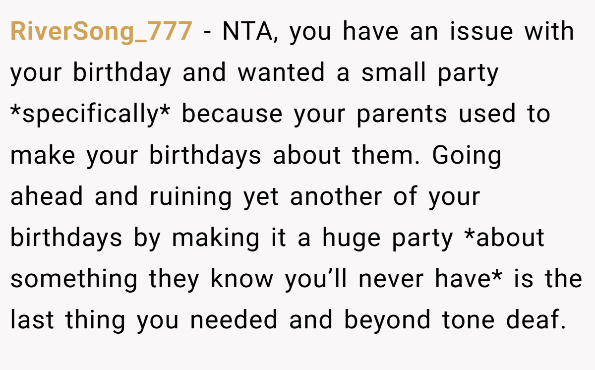 RiverSong_777 − NTA, you have an issue with your birthday and wanted a small party *specifically* because your parents used to make your birthdays about them. Going ahead and ruining yet another of your birthdays by making it a huge party *about something they know you’ll never have* is the last thing you needed and beyond tone deaf.
